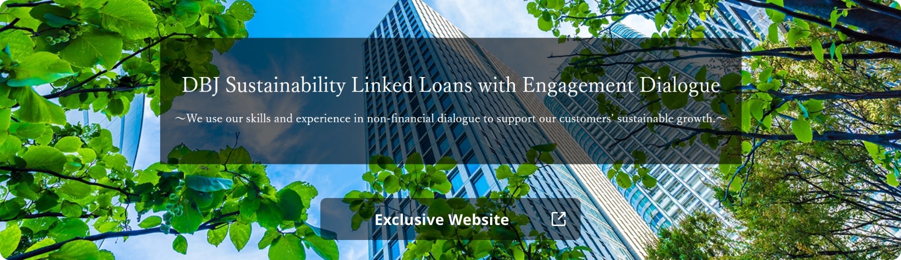 DBJ Sustainability Linked Loans with Engagement Dialogue ~ We use our skills and experience in non-financial dialogue to support our customers' sustainable growth ~