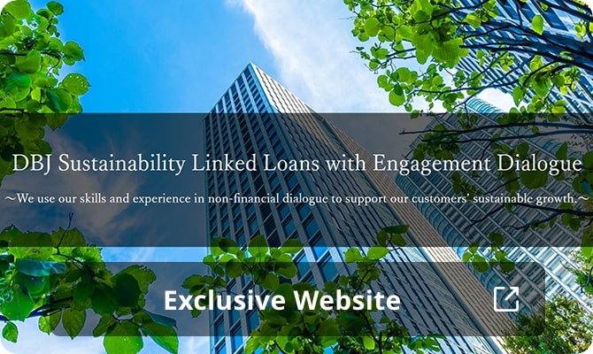 DBJ Sustainability Linked Loans with Engagement Dialogue ~ We use our skills and experience in non-financial dialogue to support our customers' sustainable growth ~