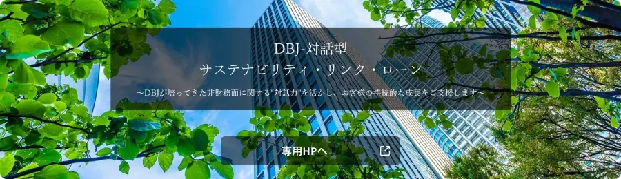 DBJ-対話型サステナビリティ・リンク・ローン ~DBJが培ってきた非財務面に関する'対話力'を活かし、お客様の持続的な成長をご支援します~ 専用HPへ
