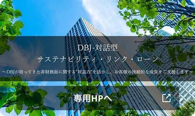 DBJ-対話型サステナビリティ・リンク・ローン ~DBJが培ってきた非財務面に関する'対話力'を活かし、お客様の持続的な成長をご支援します~ 専用HPへ