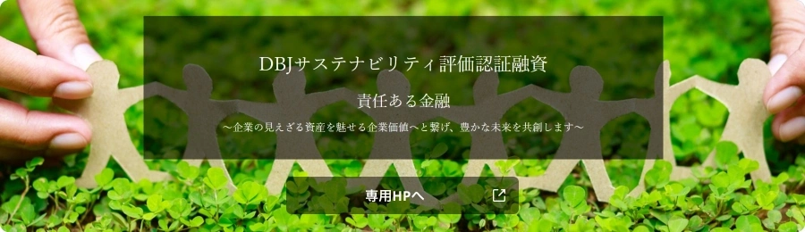 DBJサステナビリティ評価認証融資 責任ある金融 ~企業の見えざる資産を魅せる企業価値へと繋げ、豊かな未来を共創します~ 専用HPへ