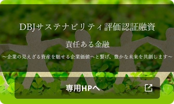 DBJサステナビリティ評価認証融資 責任ある金融 ~企業の見えざる資産を魅せる企業価値へと繋げ、豊かな未来を共創します~ 専用HPへ